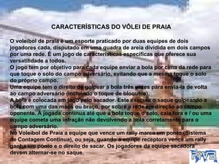 CARACTERÍSTICAS DO VÔLEI DE PRAIA O voleibol de praia é um esporte praticado por duas equipes de dois jogadores cada, disputado em uma quadra de areia dividida em dois campos por uma rede. É um jogo de características específicas que oferece sua versatilidade a todos. O jogo tem por objetivo para cada equipe enviar a bola por cima da rede para que toque o solo do campo adversário, evitando que a mesma toque o solo do próprio campo. Uma equipe tem o direito de golpear a bola três vezes para enviá-la de volta ao campo adversário (incluindo o toque de bloqueio). A bola é colocada em jogo pelo sacador. Este executa o saque golpeando a bola com uma das mãos ou braço, por sobre a rede em direção ao campo oponente. A jogada continua até que a bola toque o solo, caia fora e / ou uma equipe cometa uma infração não devolvendo a bola corretamente para o campo adversário. No Voleibol de Praia a equipe que vence um rally marca um ponto (Sistema de Contagem Contínua), ou seja, quando a equipe receptora vence um rally ganha um ponto e o direito de sacar. Os jogadores da equipe sacadora devem alternar-se no saque. 
