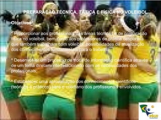 PREPARAÇÃO TÉCNICA, TÁTICA E FÍSICA NO VOLEIBOL Objetivos:  * Proporcionar aos profissionais das áreas técnicas e de preparação física no voleibol, bem como aos professores de prática desportiva que também trabalham com voleibol, possibilidades de atualização dos conhecimentos fundamentais para o trabalho; * Desenvolver um processo de troca de informação científica através de um tema diretamente relacionado com as necessidades dos profissionais; * Estabelecer uma aproximação dos conhecimentos científicos (teóricos e práticos) para o cotidiano dos profissionais envolvidos. 