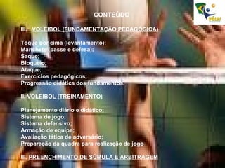 CONTEÚDO VOLEIBOL (FUNDAMENTAÇÃO PEDAGÓGICA) Toque por cima (levantamento); Manchete (passe e defesa); Saque; Bloqueio; Ataque; Exercícios pedagógicos; Progressão didática dos fundamentos. II.  VOLEIBOL (TREINAMENTO) Planejamento diário e didático; Sistema de jogo; Sistema defensivo; Armação de equipe; Avaliação tática de adversário; Preparação da quadra para realização de jogo III.  PREENCHIMENTO DE SÚMULA E ARBITRAGEM 