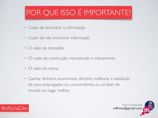 Maria Fernandes
mffrota@gmail.com#oﬁcinaDev
• Custo de encontrar a informação
• Custo de não encontrar informação
• O valor da educação
• O custo da construção, manutenção e treinamento
• O valor da marca
• Ganhar dinheiro, economizar dinheiro, melhorar a satisfação
de seus empregados ou consumidores, ou só fazer do
mundo um lugar melhor
POR QUE ISSO É IMPORTANTE?
 