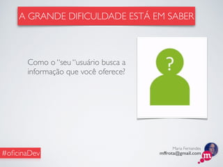 Maria Fernandes
mffrota@gmail.com#oﬁcinaDev
Como o “seu “usuário busca a
informação que você oferece?
A GRANDE DIFICULDADE ESTÁ EM SABER
 