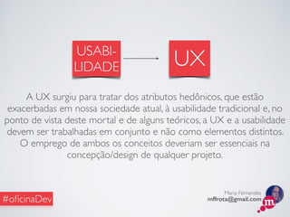 Maria Fernandes
mffrota@gmail.com#oﬁcinaDev
USABI-
LIDADE UX
A UX surgiu para tratar dos atributos hedônicos, que estão
exacerbadas em nossa sociedade atual, à usabilidade tradicional e, no
ponto de vista deste mortal e de alguns teóricos, a UX e a usabilidade
devem ser trabalhadas em conjunto e não como elementos distintos.
O emprego de ambos os conceitos deveriam ser essenciais na
concepção/design de qualquer projeto.
 