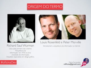 Maria Fernandes
mffrota@gmail.com
#oﬁcinaDev
Richard Saul Wurman
Usou pela primeira vez o termo
"Arquitetura da
Informação” em 1976 no livro
ansiedade de informação.
Arquiteto especialista em design gráﬁco.
Louis Rosenfeld e Peter Morville
Introduziram a arquitetura da informação na internet
ORIGEM DOTERMO
 