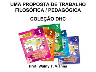 UMA PROPOSTA DE TRABALHO
 FILOSÓFICA / PEDAGÓGICA
      COLEÇÃO DHC




     Prof. Walny T. Vianna
 