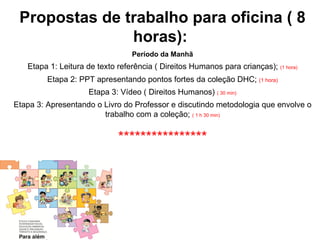 Propostas de trabalho para oficina ( 8
               horas):
                                 Período da Manhã
   Etapa 1: Leitura de texto referência ( Direitos Humanos para crianças); (1 hora)
         Etapa 2: PPT apresentando pontos fortes da coleção DHC; (1 hora)
                     Etapa 3: Vídeo ( Direitos Humanos) ( 30 min)
Etapa 3: Apresentando o Livro do Professor e discutindo metodologia que envolve o
                        trabalho com a coleção; ( 1 h 30 min)


                             ****************
 
