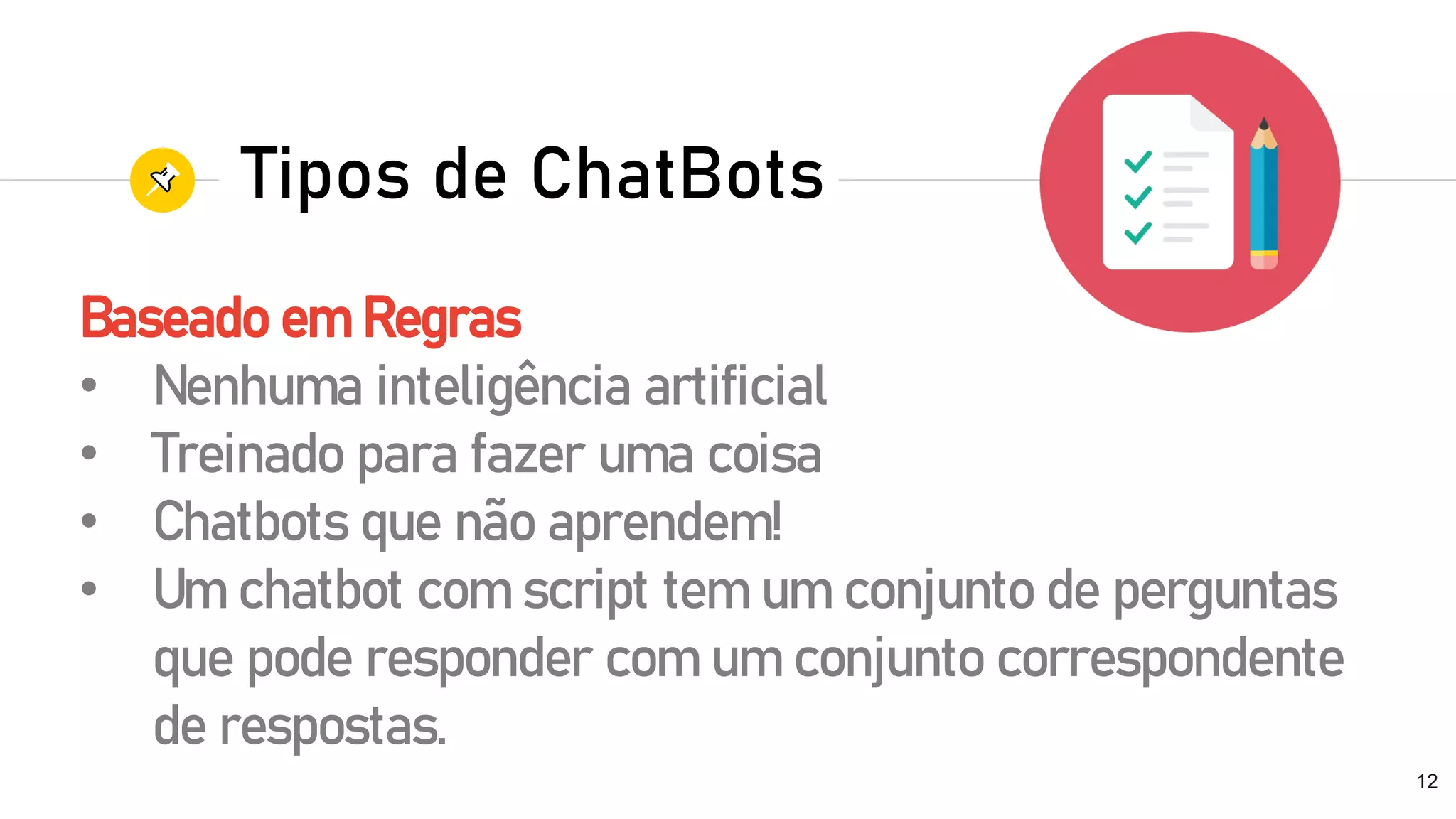 Baseado em Regras
• Nenhuma inteligência artificial
• Treinado para fazer uma coisa
• Chatbots que não aprendem!
• Um chatbot com script tem um conjunto de perguntas
que pode responder com um conjunto correspondente
de respostas.
12
Tipos de ChatBots
 