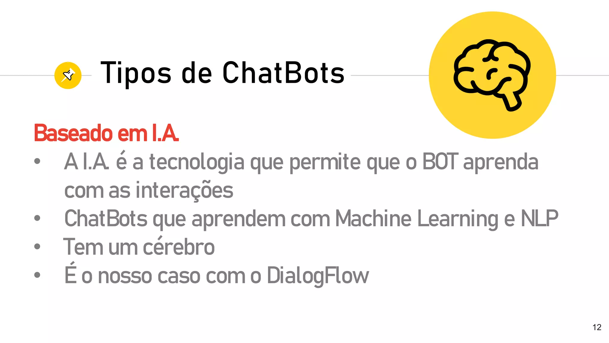 Baseado em I.A.
• A I.A. é a tecnologia que permite que o BOT aprenda
com as interações
• ChatBots que aprendem com Machine Learning e NLP
• Tem um cérebro
• É o nosso caso com o DialogFlow
12
Tipos de ChatBots
 