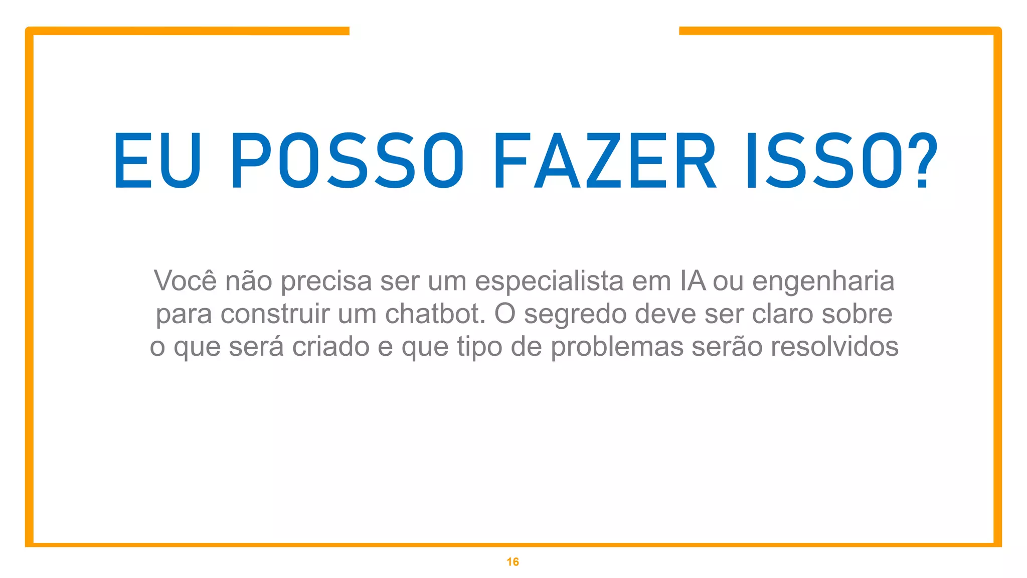 EU POSSO FAZER ISSO?
Você não precisa ser um especialista em IA ou engenharia
para construir um chatbot. O segredo deve ser claro sobre
o que será criado e que tipo de problemas serão resolvidos
16
 