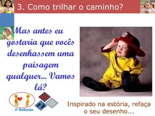 3. Como trilhar o caminho? 3ª Reflexão Mas antes eu gostaria que vocês desenhassem uma paisagem qualquer... Vamos lá? Inspirado na estória, refaça o seu desenho... 