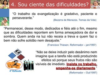 4. Sou ciente das dificuldades? “ O trabalho da evangelização é gradativo, paciente e perseverante.” 4ª Reflexão (Bezerra de Menezes. Temas da Vida) “ Permanecei, desse modo, dedicados e fiéis até o fim, mesmo que as dificuldades repontem em forma ameaçadora de dor e sombra. Quem anda na luz não receia a treva e quem faz o bem não sofre solidão nem desajuste.” (Francisco Thiesen. Reformador – jan/1997) “ Não se deixe induzir pelo desânimo nem imagine que a tarefa não está produzindo efeitos só porque seus frutos não são visíveis de imediato.  Insista no trabalho, empenhe-se diariamente .” (Reformador – Out/1997) 