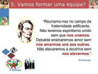 5. Vamos formar uma equipe? 5ª Reflexão “ Reunamo-nos no campo da fraternidade edificante.  Não teremos espiritismo unido sem que  nos unamos .  Debalde ensinaremos amor sem  nos amarmos uns aos outros .  Não elevaremos a doutrina sem  nos elevarmos .” Emmanuel 