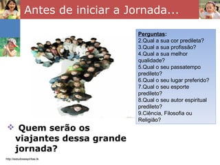 Antes de iniciar a Jornada... Quem serão os viajantes dessa grande jornada? http://estudosespiritas.tk Perguntas : Qual a sua cor predileta? Qual a sua profissão? Qual a sua melhor qualidade? Qual o seu passatempo predileto? Qual o seu lugar preferido? Qual o seu esporte predileto? Qual o seu autor espiritual predileto? Ciência, Filosofia ou Religião? 