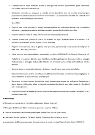  Colaborar com as ações realizadas durante a produção dos trabalhos desenvolvidos pelos professores,
funcionários e alunos durante a oficina.
 Oportunizar momentos de discussão e reflexão através dos fóruns e/ou no encontro presencial para
proporcionar aulas/atividades mais dinâmicas favorecendo o uso dos recursos da WEB 2.0 E LINUX como
ferramenta de apoio pedagógico e funcional.
Específico:
• Contribuir para formar pessoas com atitudes positivas diante da vida, que saibam se relacionar e que tenham
autonomia e capacidade para tomar decisões adequadas, superando dificuldades e conflitos.
• Sugerir a leitura de sites e de vídeos relacionados aos conteúdos apresentados.
• Abordar ou relacionar próximo do que há do professor, do lugar, do espaço vivido e do trabalho local,
ampliando as dimensões a outros lugares e outras atividades.
• Propiciar uma exploração prévia do gênero a ser produzido, apresentando novos recursos tecnológicos da
WEB 2.0 E LINUX Educacional 3.0.
• Utilizar os novos recursos tecnológicos apresentados na oficina – DIÁRIO DIGITAL E LINUX Educacional 3.0.
• Trabalhar a compreensão do leitor, suas habilidades, dando suporte para o desenvolvimento da produção
(Autoria) onde as produções textuais são utilizadas em atividades futuras, dando continuidade ao trabalho
realizado.
• Comentar sobre os recursos tecnológicos e destacar a importância de cada um no seu trabalho.
• Disseminar os recursos on line, como Facebook, Slideshare entre outros, como ferramenta pedagógica e de
compartilhamento de conhecimento e aprendizagem.
• Demonstrar os novos recursos tecnológicos passo a passo para preparar os professores, funcionários e
alunos durante a oficina para aplicar os conhecimentos adquiridos durante suas aulas na sala de informática I
E II e no seu cotidiano.
• Levantar dados para a elaboração de uma fonte de pesquisa para comparação durante o ano letivo 2014 e
postagem de portfólio.
6.Metodologia
♦ Mensagem: A importância da informática na Educação (Leitura via e-mail)
♦ Mensagem de Otimismo: Dê um sorriso e as aparências enganam (Vídeos)
♦ Texto: Os modelos educacionais na aprendizagem on-line./ José Mouran. (site-E-mail)
♦ Público-alvo: Equipe Técnica da EM Nazira Anache, Professores, Funcionários, e Alunos.
♦ Apresentação da Oficina para a equipe técnica e docente da escola municipal Nazira Anache. Data= 11/03/2014.
 