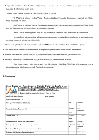 ♦ Tempo estimado: Oficina 2hs. Dividida em três etapas, cada uma contendo uma atividade a ser realizada em sala de
aula, sala de informática ou em casa.
Divisão- 2h em sala de informática. Total da 1ª e 2ª parte da oficina.
1h- 1ª parte da oficina – Textos/ Vídeo – Teoria-realizada na Formação Continuada e registrada em vídeo e
fotos, discussão dos temas.
1h – 2ª parte da oficina – Prática- Pedagógico- Apresentação dos novos recursos pedagógicos– Diário Digital
e LINUX EDUCACIONAL 3.0. Atividades direcionadas e práticas.
- leitura e fórum de interação na web 2.0– recurso=Fórum-Facebook, para Professores e Funcionários.
- formulação de planejamento e aplicação dos recursos para a realização do projeto com os alunos dentro do
conteúdo escolar na sala de informática I e II.
♦ Oficina será aplicada na sala de informática I e II, na EM Nazira Anache matutino. Data= 11/03/2014. (Início)
♦ Terá continuidade durante o 1º semestre com aulas práticas agendadas na última semana de cada mês.
♦ A Oficina será realizada durante 2h do PLE (Planejamentos Escola) dos Professores, período matutino.
♦ Recursos: Professores, Funcionários e Equipe técnica da escola, alunos durante as aulas.
Sala de Informática I e II – internet web 2.0 – Diário Digital, LINUX EDUCACIONAL 3.0– data show, vídeos,
sites de pesquisa, foto/imagens, e-mail, Facebook, entre outros...
7.Cronograma
Oficina- Espaço de Aprendizagem e Inclusão Digital no Desafio e na
Perspectiva da Construção do Conhecimento e Autoria através dos
Recursos Tecnológicos- Diário Digital e LINUX EDUCACIONAL 3.0.
Ministrante: CSPTEC- Delziene da Silva de Jesús Perdoncini e Vilma de Paiva
Local: E.M. Nazira Anache turno: matutino
Tempo estimado total: 2 h.
Mensagem Texto / Vídeo – Introdução Data 11/03/2014
Início
Apresentação dos Recursos: 1 h. 11/03/2014
Início
Sala
Informática I
Leitura/Teoria: 1 h. 11/03/2014
Início
Fórum
Facebook
Planejamento: De acordo com agendamento Mensal Via E-mail.
Aplicação do projeto: Durante as aulas para alunos.
Durante os PLE dos professores na semana agendada.
1ºsemestr
e
Sala de
Informática I
e II
Avaliação: Atividades realizadas pelo aluno. Ministrante
 