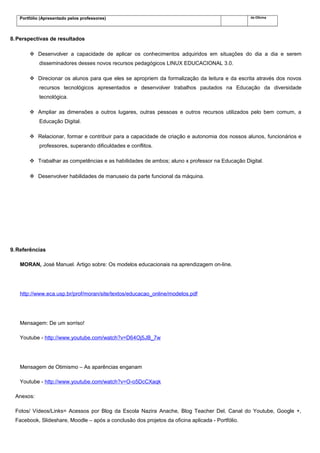 Portfólio (Apresentado pelos professores) da Oficina
8.Perspectivas de resultados
 Desenvolver a capacidade de aplicar os conhecimentos adquiridos em situações do dia a dia e serem
disseminadores desses novos recursos pedagógicos LINUX EDUCACIONAL 3.0.
 Direcionar os alunos para que eles se apropriem da formalização da leitura e da escrita através dos novos
recursos tecnológicos apresentados e desenvolver trabalhos pautados na Educação da diversidade
tecnológica.
 Ampliar as dimensões a outros lugares, outras pessoas e outros recursos utilizados pelo bem comum, a
Educação Digital.
 Relacionar, formar e contribuir para a capacidade de criação e autonomia dos nossos alunos, funcionários e
professores, superando dificuldades e conflitos.
 Trabalhar as competências e as habilidades de ambos; aluno x professor na Educação Digital.
 Desenvolver habilidades de manuseio da parte funcional da máquina.
9.Referências
MORAN, José Manuel. Artigo sobre: Os modelos educacionais na aprendizagem on-line.
http://www.eca.usp.br/prof/moran/site/textos/educacao_online/modelos.pdf
Mensagem: De um sorriso!
Youtube - http://www.youtube.com/watch?v=D64Oj5JB_7w
Mensagem de Otimismo – As aparências enganam
Youtube - http://www.youtube.com/watch?v=O-o5DcCXaqk
Anexos:
Fotos/ Vídeos/Links= Acessos por Blog da Escola Nazira Anache, Blog Teacher Del, Canal do Youtube, Google +,
Facebook, Slideshare, Moodle – após a conclusão dos projetos da oficina aplicada - Portfólio.
 