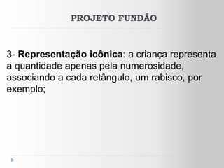 PROJETO FUNDÃO



3- Representação icônica: a criança representa
a quantidade apenas pela numerosidade,
associando a cada retângulo, um rabisco, por
exemplo;
 
