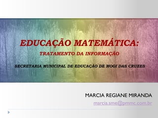 EDUCAÇÃO MATEMÁTICA:
         TRATAMENTO DA INFORMAÇÃO

SECRETARIA MUNICIPAL DE EDUCAÇÃO DE MOGI DAS CRUZES




                           MARCIA REGIANE MIRANDA
                             marcia.sme@pmmc.com.br
 