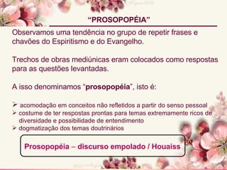 Observamos uma tendência no grupo de repetir frases e chavões do Espiritismo e do Evangelho.  Trechos de obras mediúnicas eram colocados como respostas para as questões levantadas. A isso denominamos “ prosopopéia ”, isto é: acomodação em conceitos não refletidos a partir do senso pessoal costume de ter respostas prontas para temas extremamente ricos de diversidade e possibilidade de entendimento dogmatização dos temas doutrinários “ PROSOPOPÉIA” Prosopopéia  –  discurso empolado / Houaiss 