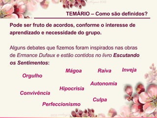 Pode ser fruto de acordos, conforme o interesse de  aprendizado e necessidade do grupo. Alguns debates que fizemos foram inspirados nas obras de  Ermance Dufaux e estão contidos no livro  Escutando os Sentimentos : TEMÁRIO – Como são definidos? Mágoa Hipocrisia Raiva Perfeccionismo Convivência Autonomia Culpa Orgulho Inveja 