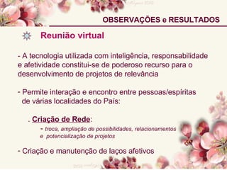 OBSERVAÇÕES e RESULTADOS Reunião virtual  - A tecnologia utilizada com inteligência, responsabilidade e afetividade constitui-se de poderoso recurso para o desenvolvimento de projetos de relevância Permite interação e encontro entre pessoas/espíritas de várias localidades do País: .  Criação de Rede : -  troca, ampliação de possibilidades, relacionamentos  e  potencialização de projetos Criação e manutenção de laços afetivos 