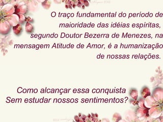 O traço fundamental do período de maioridade das idéias espíritas,  segundo Doutor Bezerra de Menezes, na mensagem Atitude de Amor, é a humanização de nossas relações.  Como alcançar essa conquista  Sem estudar nossos sentimentos? 
