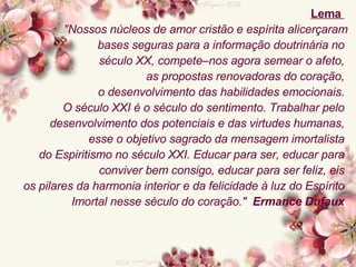 Lema    "Nossos núcleos de amor cristão e espírita alicerçaram bases seguras para a informação doutrinária no  século XX, compete–nos agora semear o afeto,  as propostas renovadoras do coração,  o desenvolvimento das habilidades emocionais.  O século XXI é o século do sentimento.   Trabalhar pelo  desenvolvimento dos potenciais e das virtudes humanas,  esse o objetivo sagrado da mensagem imortalista  do Espiritismo no século XXI. Educar para ser, educar para  conviver bem consigo, educar para ser feliz, eis  os pilares da harmonia interior e da felicidade à luz do Espírito  Imortal nesse século do coração."   Ermance Dufaux   