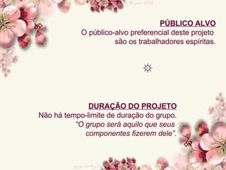 PÚBLICO ALVO O público-alvo preferencial deste projeto  são os trabalhadores espíritas. DURAÇÃO DO PROJETO Não há tempo-limite de duração do grupo. “ O grupo será aquilo que seus  componentes fizerem dele”. 