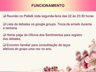 FUNCIONAMENTO
 Reunião no Paltalk toda segunda-feira das 22 às 23:30 horas
 Lista de debates no google.groups. Troca de emails durante
a semana.
 Home page da Oficina dos Sentimentos para registro
dos debates.
 Encontro familiar para consolidação de laços
afetivos do grupo uma vez no ano.
 