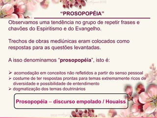 Observamos uma tendência no grupo de repetir frases e
chavões do Espiritismo e do Evangelho.
Trechos de obras mediúnicas eram colocados como
respostas para as questões levantadas.
A isso denominamos “prosopopéia”, isto é:
 acomodação em conceitos não refletidos a partir do senso pessoal
 costume de ter respostas prontas para temas extremamente ricos de
diversidade e possibilidade de entendimento
 dogmatização dos temas doutrinários
“PROSOPOPÉIA”
Prosopopéia – discurso empolado / Houaiss
 