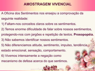 A Oficina dos Sentimentos nos ensejou a comprovação da
seguinte realidade:
1) Faltam-nos conceitos claros sobre os sentimentos.
2) Temos enorme dificuldade de falar sobre nossos sentimentos,
protegendo-nos com jargões e repetição de textos. Prosopopéia.
3) Não sabemos identificar nossos sentimentos.
5) Não diferenciamos atitude, sentimento, impulso, tendência,
estado emocional, sensação, comportamento.
6) Vivemos intensamente a negação como
mecanismo de defesa acerca do que sentimos.
AMOSTRAGEM VIVENCIAL
 