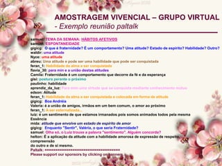 samuel: TEMA DA SEMANA: HÁBITOS AFETIVOS
samuel: ESPONTANEIDADE
gigicg: O que é fraternidade? É um comportamento? Uma atitude? Estado de espírito? Habilidade? Outro?
waldir: uma atitude
Nyce: uma atitude
abreu: Uma atitude e pode ser uma habilidade que pode ser conquistada
feran_1: Habilidade da alma a ser conquistada
flavia_30: para min e a união destas atitudes
Camila: Fraternidade é um comportamento que decorre da fé e da esperança
gisi: postura perante o próximo
paulinho: habilidade
aprendiz_da_luz: Para mim uma virtude que se conquista mediante conhecimento mútuo
edson: Atitude
feran_1: Habilidade da alma a ser conquistada e colocada em forma de atitude
gigicg: Boa Andréia
Valeria: é a união de amigos, irmãos em um bem comum, o amor ao próximo
feran_1: A ser externalizada...
luiz: é um sentimento de que estamos irmanados pois somos animados todos pela mesma
Essência
mida: atitude que envolve um estado de espírito de amor
gigicg: Enquanto "Sentir", Valéria, o que seria Fraternidade?
samuel: Olha só, o Luiz trouxe a palavra "sentimento". Alguém concorda?
helton: É a aplicação da atitude com a habilidade amorosa de expressão de respeito,
compreensão
do outro e de si mesmo.
Paltalk: ===================================
Please support our sponsors by clicking on banners.
AMOSTRAGEM VIVENCIAL – GRUPO VIRTUAL
- Exemplo reunião paltalk
 
