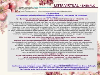 Caros amigos
Essa semana refleti mais demoradamente sobre o tema antes de responder.
Abraço fraterno!
1) Eu consigo perceber alguma coisa em meu "lado social" (máscara) que não condiz com
minha realidade íntima? Fale o que puder sem medo de repressões.
Tenho comigo uma forte tendência de “pagar caro” para não entrar em confusões. Explico: quando sei que uma pessoa vai
arranjar briga ou ficar magoada acompanhada de braveza comigo, minha primeira reação é negar o que vai dentro e agir da
exata maneira que a pessoa espera que eu o faça. Com o tempo, tenho percebido que isso acaba, às vezes, gerando
justamente o que tento evitar por vários motivos, entre eles: não sei exatamente o que os outros esperam de mim o
tempo todo, nem sempre consigo fazê-lo (não sou adaptável 24 horas por dia), às vezes (muitas vezes) a pessoa briga
ou magoa independentemente de minha ação e/ou reação, pois o que vem dela começadentro dela e não em mim, etc, etc,
Percebo também que essa é uma forma de controle sobre o outro... Tenho um pai EXTREMAMENTE autoritário,
verbalmente agressivo, que é também alcoólatra. Acho que aprendi esse mecanismo que uso, para com aqueles
de quem tenho “medo”, nesse relacionamento de pai-filha.
2) Eu sinto que, pela minha forma de agir, de pensar, de ter meus sonhos e projetos,
eu estou deixando fluir minha
natureza íntima ou estou pendendo mais para repetir os padrões que a sociedade espera de mim?
Acho que pendo mais pelo fluir de minha natureza íntima. Quando pensei nesse fluir, imagino que estamos todos
emergindo de dentro para fora pela mesma força-motriz, impulsionados pelo pulsar da Centelha Divina.
No entanto, no caminho percorrido ela adquire tons, perfumes e sons que variam ao infinito, construindo
nosso ser ÚNICO, SINGULAR. Em meu estágio evolutivo tenho um filtro com poros muito estreitos
e que ainda não permitem as minhas pinturas mostrarem. Quero dizer com isso que reconheço em mim as máscaras
mas acho que nem todo nosso ser não revelado assim o é em decorrência das mesmas,
e sim, faz parte do muito que ainda haveremos de apresentar, gradualmente, ao longo
de nossa trajetória imortal.
3) Que característica íntima deve ser mais trabalhada em mim para que eu seja mais natural,
isto é, mais singular, original e menos "padronizado" na forma de existir?
Abandonar a vontade/ilusão de agradar a todos o tempo todo e acreditar mais em meu potencial.
-~--~---------~--~----~------------~-------~--~----~
Você recebeu esta mensagem porque está inscrito no Grupo "OFISENTI2-MAIO2006" em Grupos do Google.
Para postar neste grupo, envie um e-mail para OFISENTI2-MAIO2006@googlegroups.com
Para cancelar a sua inscrição neste grupo, envie um e-mail para OFISENTI2-MAIO2006-
Mensagem não sinalizada. [ Sinalizar - Marcar como não lida ]
Data:Sun, 3 Sep 2006 16:52:02 -0300
Assunto:Singularidade
De:"Andrea" <andrea@terra.com.br> Adicionar endereçoPara:OFISENTI2-MAIO2006@googlegroups.com
LISTA VIRTUAL - EXEMPLO
 
