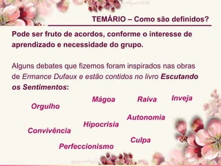 Pode ser fruto de acordos, conforme o interesse de
aprendizado e necessidade do grupo.
Alguns debates que fizemos foram inspirados nas obras
de Ermance Dufaux e estão contidos no livro Escutando
os Sentimentos:
TEMÁRIO – Como são definidos?
Mágoa
Hipocrisia
Raiva
Perfeccionismo
Convivência
Autonomia
Culpa
Orgulho
Inveja
 