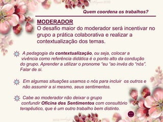 MODERADOR
O desafio maior do moderador será incentivar no
grupo a prática colaborativa e realizar a
contextualização dos temas.
A pedagogia da contextualização, ou seja, colocar a
vivência como referência didática é o ponto alto da condução
do grupo. Aprender a utilizar o pronome “eu “ao invés do “nós”.
Falar de si.
Em algumas situações usamos o nós para incluir os outros e
não assumir a si mesmo, seus sentimentos.
Cabe ao moderador não deixar o grupo
confundir Oficina dos Sentimentos com consultório
terapêutico, que é um outro trabalho bem distinto.
Quem coordena os trabalhos?
 
