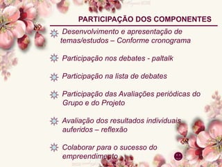 Desenvolvimento e apresentação de
temas/estudos – Conforme cronograma
Participação nos debates - paltalk
Participação na lista de debates
Participação das Avaliações periódicas do
Grupo e do Projeto
Avaliação dos resultados individuais
auferidos – reflexão
Colaborar para o sucesso do
empreendimento
PARTICIPAÇÃO DOS COMPONENTES
 