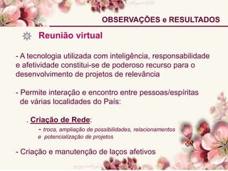 OBSERVAÇÕES e RESULTADOS
Reunião virtual
- A tecnologia utilizada com inteligência, responsabilidade
e afetividade constitui-se de poderoso recurso para o
desenvolvimento de projetos de relevância
- Permite interação e encontro entre pessoas/espíritas
de várias localidades do País:
. Criação de Rede:
- troca, ampliação de possibilidades, relacionamentos
e potencialização de projetos
- Criação e manutenção de laços afetivos
 