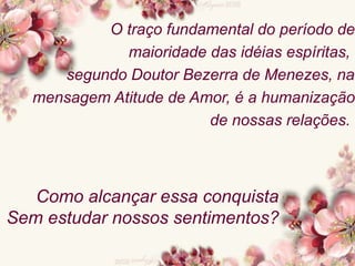 O traço fundamental do período de
maioridade das idéias espíritas,
segundo Doutor Bezerra de Menezes, na
mensagem Atitude de Amor, é a humanização
de nossas relações.
Como alcançar essa conquista
Sem estudar nossos sentimentos?
 