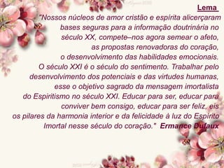 Lema
"Nossos núcleos de amor cristão e espírita alicerçaram
bases seguras para a informação doutrinária no
século XX, compete–nos agora semear o afeto,
as propostas renovadoras do coração,
o desenvolvimento das habilidades emocionais.
O século XXI é o século do sentimento. Trabalhar pelo
desenvolvimento dos potenciais e das virtudes humanas,
esse o objetivo sagrado da mensagem imortalista
do Espiritismo no século XXI. Educar para ser, educar para
conviver bem consigo, educar para ser feliz, eis
os pilares da harmonia interior e da felicidade à luz do Espírito
Imortal nesse século do coração." Ermance Dufaux
 