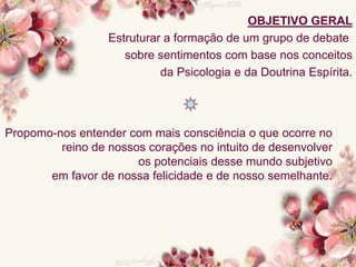 OBJETIVO GERAL
Estruturar a formação de um grupo de debate
sobre sentimentos com base nos conceitos
da Psicologia e da Doutrina Espírita.
Propomo-nos entender com mais consciência o que ocorre no
reino de nossos corações no intuito de desenvolver
os potenciais desse mundo subjetivo
em favor de nossa felicidade e de nosso semelhante.
 