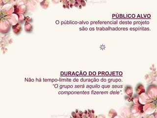 PÚBLICO ALVO
O público-alvo preferencial deste projeto
são os trabalhadores espíritas.
DURAÇÃO DO PROJETO
Não há tempo-limite de duração do grupo.
“O grupo será aquilo que seus
componentes fizerem dele”.
 