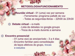 METODOLOGIA/FUNCIONAMENTO
Reunião virtual - 01 (uma) vez por semana
- Ferramenta: programa paltalk de voz
- Todas as segundas-feiras – 22h00 às 23h30
Debate virtual – e-mails
- Lista de debates no google.groups
- Troca de e-mails durante a semana
Encontro presencial
- 01 (uma vez) ao ano/período - 3 a 4 dias
- Encontro familiar para consolidação
de laços afetivos do grupo, trocas
e estudos
 