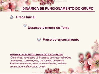 DINÂMICA DE FUNCIONAMENTO DO GRUPO
Prece Inicial
Desenvolvimento do Tema
Prece de encerramento
OUTROS ASSUNTOS TRATADOS NO GRUPO
-Dinâmicas, novidades de interesse do grupo, reflexões,
avaliações, combinações, distribuição de tarefas,
Redirecionamentos, troca de experiências, vivência
de amizade e afetividade, outros.
 