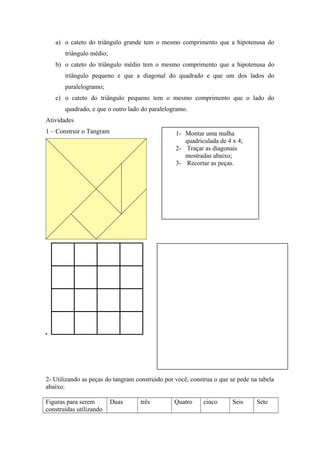 a) o cateto do triângulo grande tem o mesmo comprimento que a hipotenusa do
triângulo médio;
b) o cateto do triângulo médio tem o mesmo comprimento que a hipotenusa do
triângulo pequeno e que a diagonal do quadrado e que um dos lados do
paralelogramo;
c) o cateto do triângulo pequeno tem o mesmo comprimento que o lado do
quadrado, e que o outro lado do paralelogramo.
Atividades
1 – Construir o Tangram
2- Utilizando as peças do tangram construído por você, construa o que se pede na tabela
abaixo:
Figuras para serem
construídas utilizando
Duas três Quatro cinco Seis Sete
1- Montar uma malha
quadriculada de 4 x 4;
2- Traçar as diagonais
mostradas abaixo;
3- Recortar as peças.
 