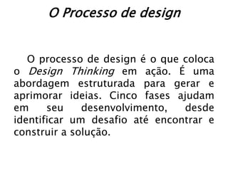 O Processo de design
O processo de design é o que coloca
o Design Thinking em ação. É uma
abordagem estruturada para gerar e
aprimorar ideias. Cinco fases ajudam
em seu desenvolvimento, desde
identificar um desafio até encontrar e
construir a solução.
 