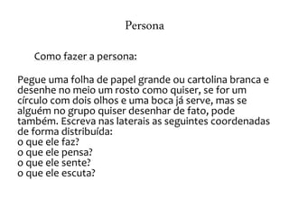 Persona
Como fazer a persona:
Pegue uma folha de papel grande ou cartolina branca e
desenhe no meio um rosto como quiser, se for um
círculo com dois olhos e uma boca já serve, mas se
alguém no grupo quiser desenhar de fato, pode
também. Escreva nas laterais as seguintes coordenadas
de forma distribuída:
o que ele faz?
o que ele pensa?
o que ele sente?
o que ele escuta?
 