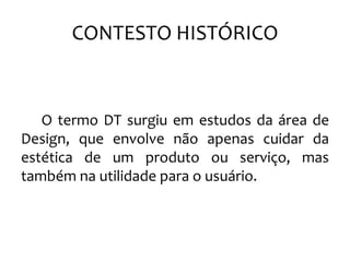 CONTESTO HISTÓRICO
O termo DT surgiu em estudos da área de
Design, que envolve não apenas cuidar da
estética de um produto ou serviço, mas
também na utilidade para o usuário.
 