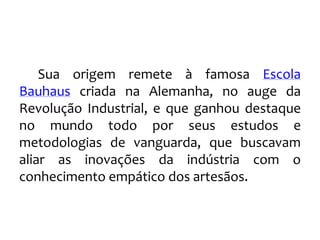 Sua origem remete à famosa Escola
Bauhaus criada na Alemanha, no auge da
Revolução Industrial, e que ganhou destaque
no mundo todo por seus estudos e
metodologias de vanguarda, que buscavam
aliar as inovações da indústria com o
conhecimento empático dos artesãos.
 