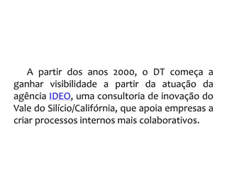 A partir dos anos 2000, o DT começa a
ganhar visibilidade a partir da atuação da
agência IDEO, uma consultoria de inovação do
Vale do Silício/Califórnia, que apoia empresas a
criar processos internos mais colaborativos.
 