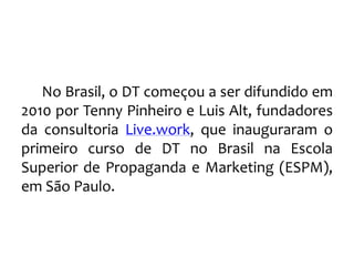 No Brasil, o DT começou a ser difundido em
2010 por Tenny Pinheiro e Luis Alt, fundadores
da consultoria Live.work, que inauguraram o
primeiro curso de DT no Brasil na Escola
Superior de Propaganda e Marketing (ESPM),
em São Paulo.
 
