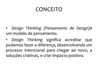 CONCEITO
• Design Thinking (Pensamento de Design)é
um modelo de pensamento.
• Design Thinking significa acreditar que
podemos fazer a diferença, desenvolvendo um
processo intencional para chegar ao novo, a
soluções criativas, e criar impacto positivo.
 